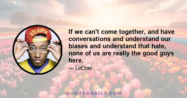 If we can't come together, and have conversations and understand our biases and understand that hate, none of us are really the good guys here.