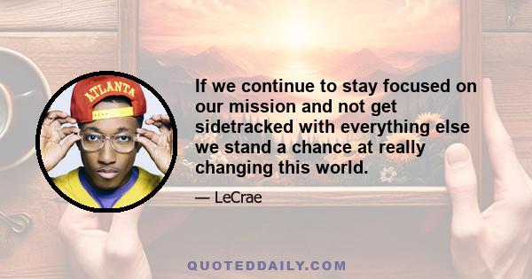 If we continue to stay focused on our mission and not get sidetracked with everything else we stand a chance at really changing this world.