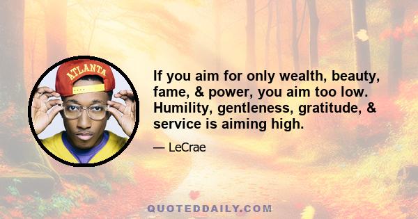 If you aim for only wealth, beauty, fame, & power, you aim too low. Humility, gentleness, gratitude, & service is aiming high.