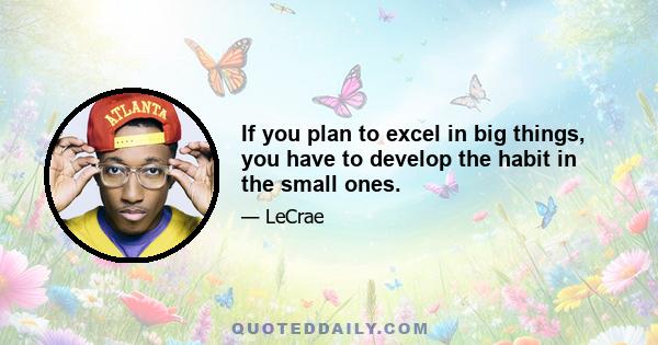 If you plan to excel in big things, you have to develop the habit in the small ones.