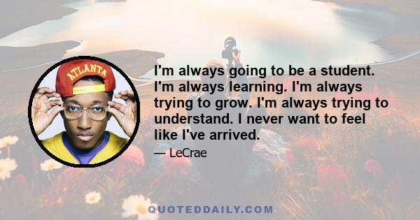 I'm always going to be a student. I'm always learning. I'm always trying to grow. I'm always trying to understand. I never want to feel like I've arrived.