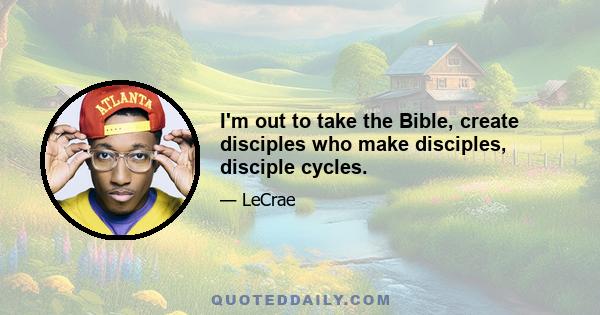 I'm out to take the Bible, create disciples who make disciples, disciple cycles.