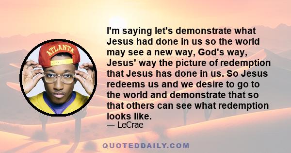 I'm saying let's demonstrate what Jesus had done in us so the world may see a new way, God's way, Jesus' way the picture of redemption that Jesus has done in us. So Jesus redeems us and we desire to go to the world and