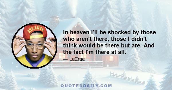 In heaven I'll be shocked by those who aren't there, those I didn't think would be there but are. And the fact I'm there at all.