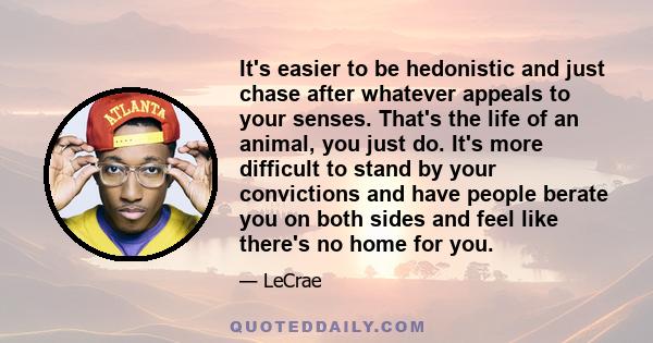 It's easier to be hedonistic and just chase after whatever appeals to your senses. That's the life of an animal, you just do. It's more difficult to stand by your convictions and have people berate you on both sides and 