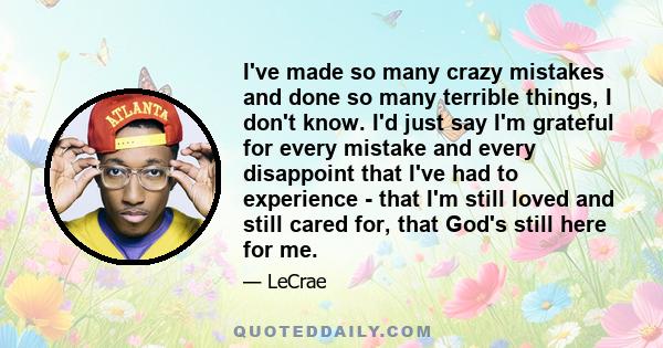 I've made so many crazy mistakes and done so many terrible things, I don't know. I'd just say I'm grateful for every mistake and every disappoint that I've had to experience - that I'm still loved and still cared for,