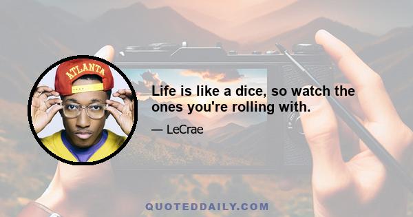 Life is like a dice, so watch the ones you're rolling with.