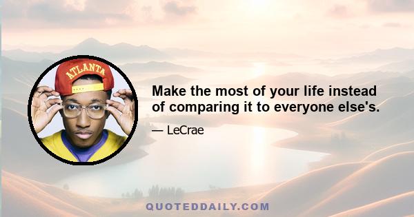 Make the most of your life instead of comparing it to everyone else's.