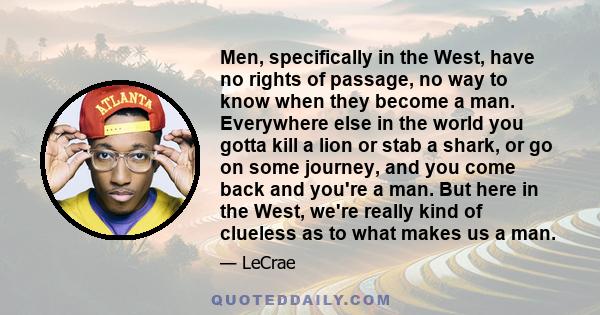 Men, specifically in the West, have no rights of passage, no way to know when they become a man. Everywhere else in the world you gotta kill a lion or stab a shark, or go on some journey, and you come back and you're a