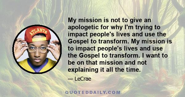 My mission is not to give an apologetic for why I'm trying to impact people's lives and use the Gospel to transform. My mission is to impact people's lives and use the Gospel to transform. I want to be on that mission