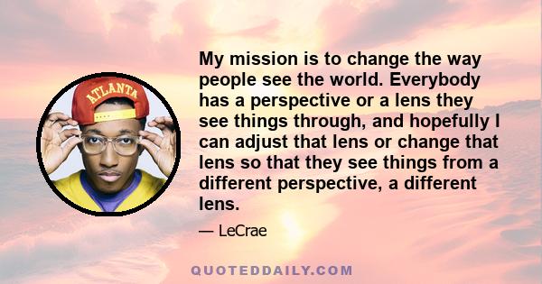 My mission is to change the way people see the world. Everybody has a perspective or a lens they see things through, and hopefully I can adjust that lens or change that lens so that they see things from a different