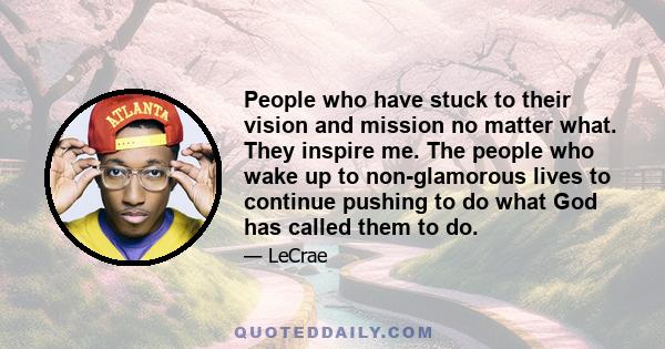 People who have stuck to their vision and mission no matter what. They inspire me. The people who wake up to non-glamorous lives to continue pushing to do what God has called them to do.