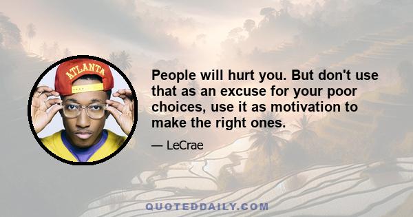 People will hurt you. But don't use that as an excuse for your poor choices, use it as motivation to make the right ones.