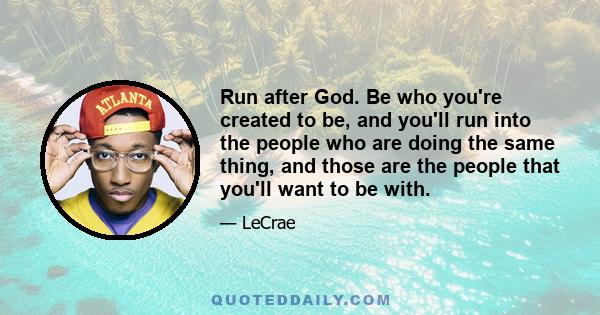 Run after God. Be who you're created to be, and you'll run into the people who are doing the same thing, and those are the people that you'll want to be with.