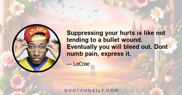 Suppressing your hurts is like not tending to a bullet wound. Eventually you will bleed out. Dont numb pain, express it.