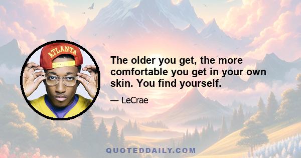 The older you get, the more comfortable you get in your own skin. You find yourself.