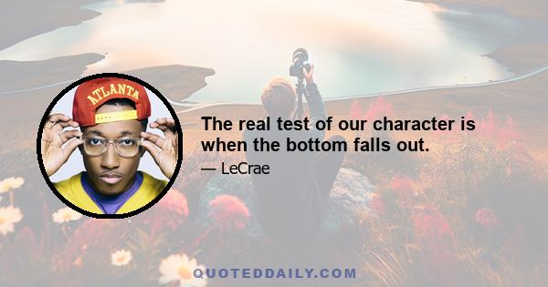 The real test of our character is when the bottom falls out.