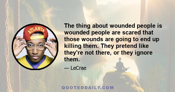 The thing about wounded people is wounded people are scared that those wounds are going to end up killing them. They pretend like they're not there, or they ignore them.