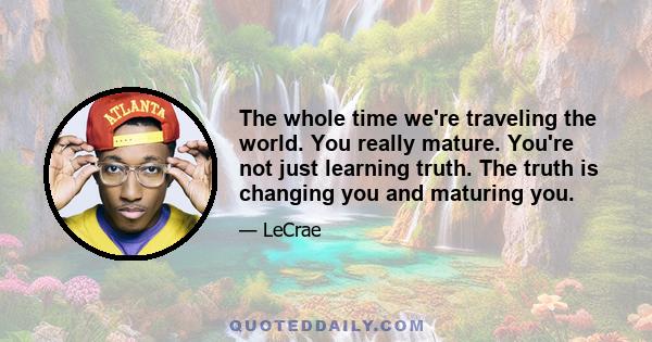 The whole time we're traveling the world. You really mature. You're not just learning truth. The truth is changing you and maturing you.