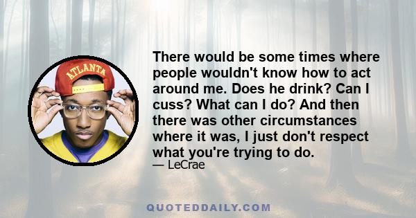 There would be some times where people wouldn't know how to act around me. Does he drink? Can I cuss? What can I do? And then there was other circumstances where it was, I just don't respect what you're trying to do.