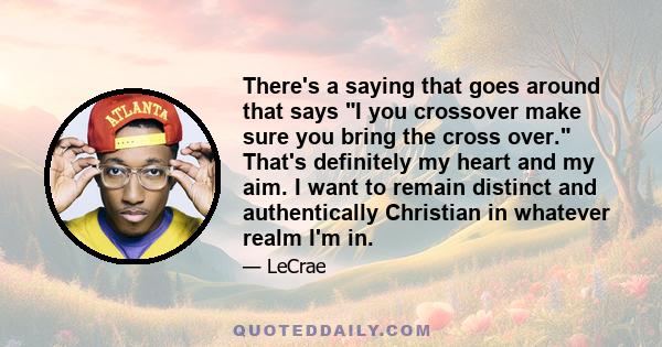 There's a saying that goes around that says I you crossover make sure you bring the cross over. That's definitely my heart and my aim. I want to remain distinct and authentically Christian in whatever realm I'm in.