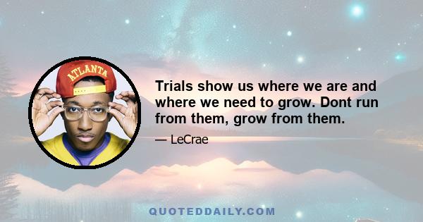 Trials show us where we are and where we need to grow. Dont run from them, grow from them.