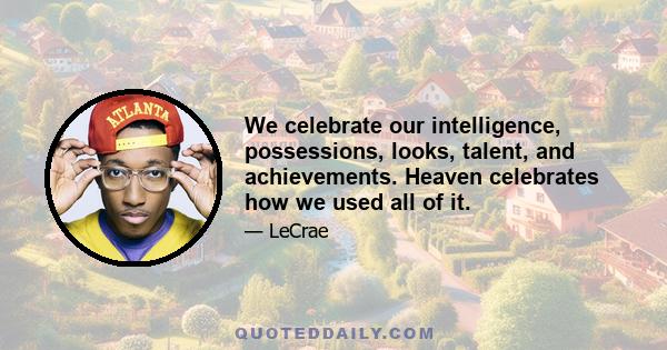 We celebrate our intelligence, possessions, looks, talent, and achievements. Heaven celebrates how we used all of it.