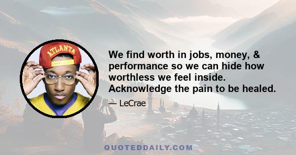 We find worth in jobs, money, & performance so we can hide how worthless we feel inside. Acknowledge the pain to be healed.