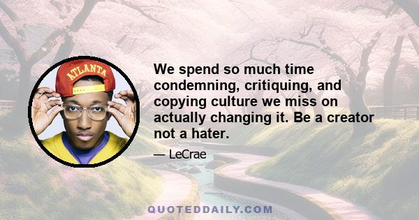 We spend so much time condemning, critiquing, and copying culture we miss on actually changing it. Be a creator not a hater.