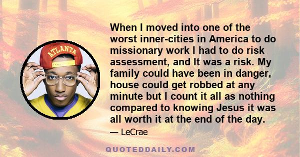 When I moved into one of the worst inner-cities in America to do missionary work I had to do risk assessment, and It was a risk. My family could have been in danger, house could get robbed at any minute but I count it