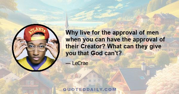 Why live for the approval of men when you can have the approval of their Creator? What can they give you that God can't?