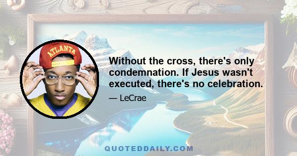 Without the cross, there's only condemnation. If Jesus wasn't executed, there's no celebration.