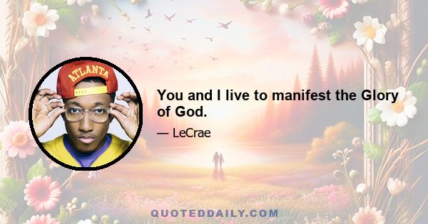 You and I live to manifest the Glory of God.