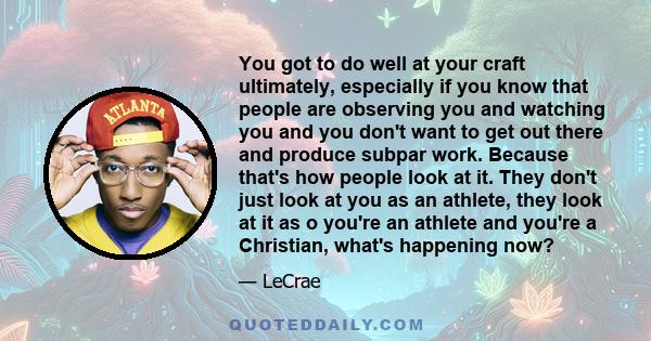 You got to do well at your craft ultimately, especially if you know that people are observing you and watching you and you don't want to get out there and produce subpar work. Because that's how people look at it. They