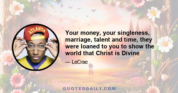 Your money, your singleness, marriage, talent and time, they were loaned to you to show the world that Christ is Divine