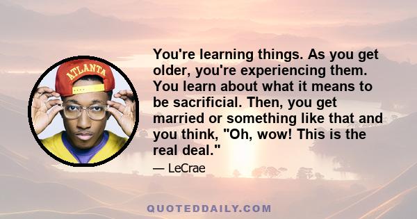 You're learning things. As you get older, you're experiencing them. You learn about what it means to be sacrificial. Then, you get married or something like that and you think, Oh, wow! This is the real deal.