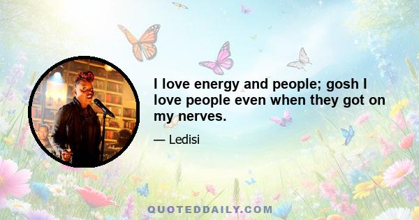 I love energy and people; gosh I love people even when they got on my nerves.