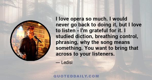 I love opera so much. I would never go back to doing it, but I love to listen - I'm grateful for it. I studied diction, breathing control, phrasing, why the song means something. You want to bring that across to your