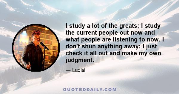 I study a lot of the greats; I study the current people out now and what people are listening to now. I don't shun anything away; I just check it all out and make my own judgment.