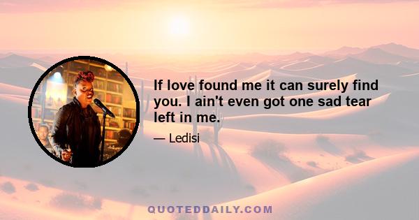 If love found me it can surely find you. I ain't even got one sad tear left in me.