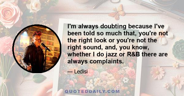 I'm always doubting because I've been told so much that, you're not the right look or you're not the right sound, and, you know, whether I do jazz or R&B there are always complaints.