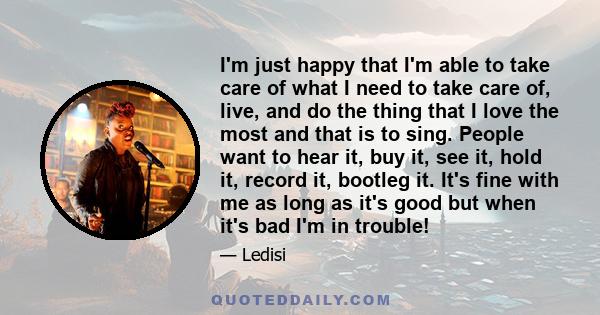 I'm just happy that I'm able to take care of what I need to take care of, live, and do the thing that I love the most and that is to sing. People want to hear it, buy it, see it, hold it, record it, bootleg it. It's