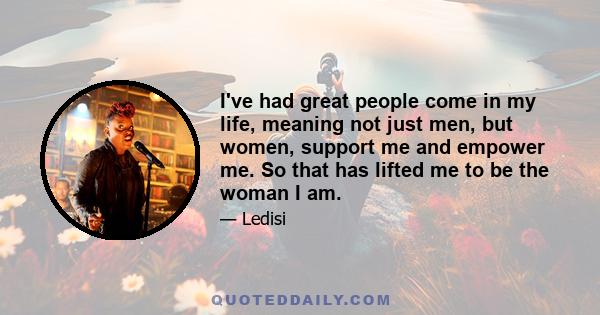 I've had great people come in my life, meaning not just men, but women, support me and empower me. So that has lifted me to be the woman I am.