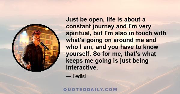 Just be open, life is about a constant journey and I'm very spiritual, but I'm also in touch with what's going on around me and who I am, and you have to know yourself. So for me, that's what keeps me going is just