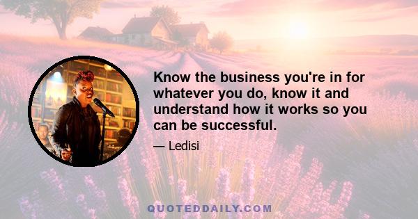 Know the business you're in for whatever you do, know it and understand how it works so you can be successful.