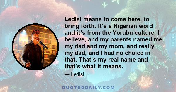 Ledisi means to come here, to bring forth. It’s a Nigerian word and it’s from the Yorubu culture, I believe, and my parents named me, my dad and my mom, and really my dad, and I had no choice in that. That’s my real