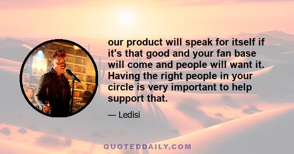 our product will speak for itself if it's that good and your fan base will come and people will want it. Having the right people in your circle is very important to help support that.