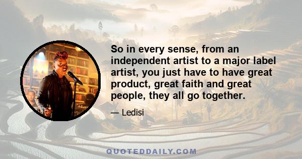 So in every sense, from an independent artist to a major label artist, you just have to have great product, great faith and great people, they all go together.