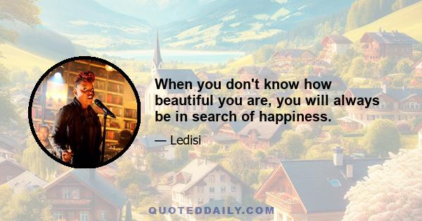 When you don't know how beautiful you are, you will always be in search of happiness.