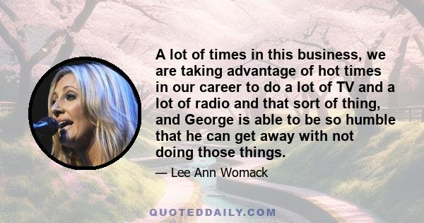 A lot of times in this business, we are taking advantage of hot times in our career to do a lot of TV and a lot of radio and that sort of thing, and George is able to be so humble that he can get away with not doing